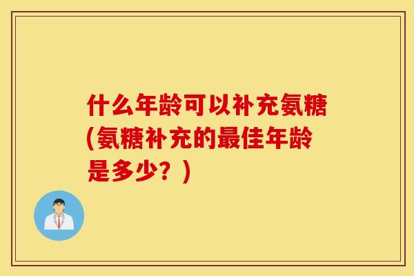 什么年龄可以补充氨糖(氨糖补充的佳年龄是多少?) 什么年龄可以补充氨糖(氨糖补充的佳年龄是多少?)
