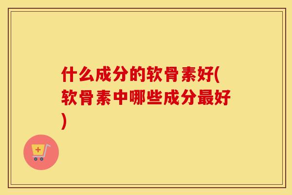 什么成分的软骨素好(软骨素中哪些成分好) 什么成分的软骨素好(软骨素中哪些成分好)