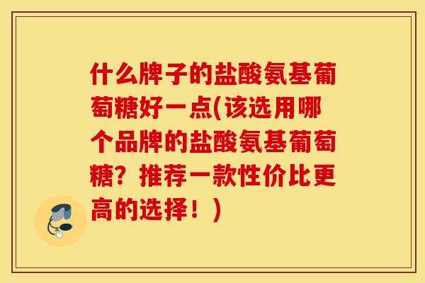 什么牌子的盐酸氨基葡萄糖好一点(该选用哪个品牌的盐酸氨基葡萄糖?推荐一款性价比更高的选择!) 什么牌子的盐酸氨基葡萄糖好一点(该选用哪个品牌的盐酸氨基葡萄糖?推荐一款性价比更高的选择!)