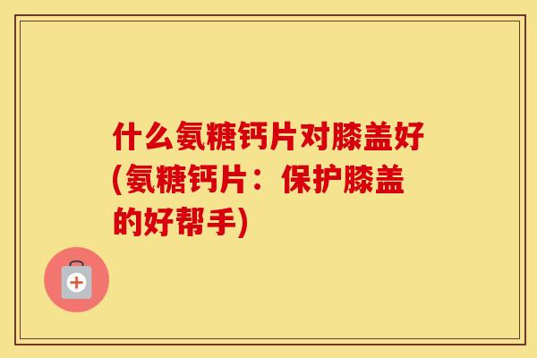 什么氨糖钙片对膝盖好(氨糖钙片:保护膝盖的好帮手) 什么氨糖钙片对膝盖好(氨糖钙片:保护膝盖的好帮手)