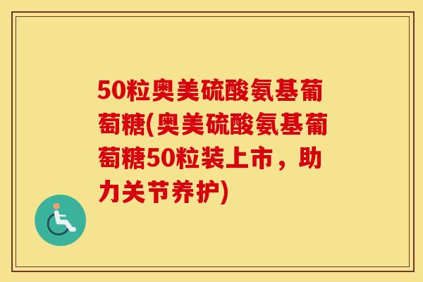 50粒奥美硫酸氨基葡萄糖(奥美硫酸氨基葡萄糖50粒装上市,助力关节养护) 50粒奥美硫酸氨基葡萄糖(奥美硫酸氨基葡萄糖50粒装上市,助力关节养护)