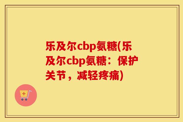 乐及尔cbp氨糖(乐及尔cbp氨糖：保护关节，减轻)