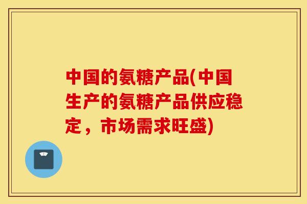 中国的氨糖产品(中国生产的氨糖产品供应稳定，市场需求旺盛)