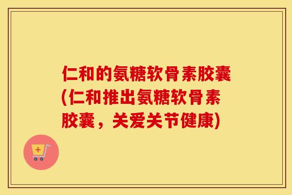 仁和的氨糖软骨素胶囊(仁和推出氨糖软骨素胶囊,关爱关节健康) 仁和的氨糖软骨素胶囊(仁和推出氨糖软骨素胶囊,关爱关节健康)