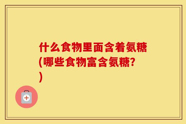 什么食物里面含着氨糖(哪些食物富含氨糖？)