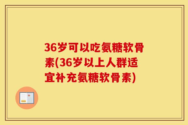 36岁可以吃氨糖软骨素(36岁以上人群适宜补充氨糖软骨素)