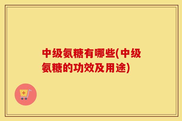 中级氨糖有哪些(中级氨糖的功效及用途) 中级氨糖有哪些(中级氨糖的功效及用途)