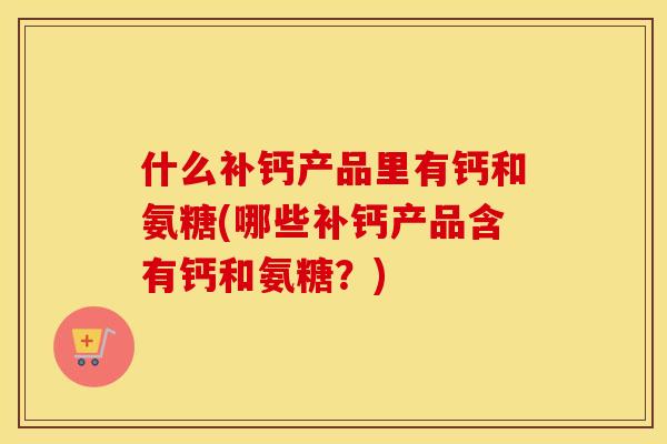 什么补钙产品里有钙和氨糖(哪些补钙产品含有钙和氨糖?) 什么补钙产品里有钙和氨糖(哪些补钙产品含有钙和氨糖?)