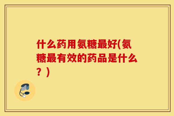 什么药用氨糖好(氨糖有效的药品是什么?) 什么药用氨糖好(氨糖有效的药品是什么?)