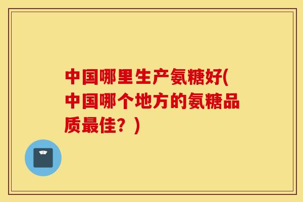 中国哪里生产氨糖好(中国哪个地方的氨糖品质佳?) 中国哪里生产氨糖好(中国哪个地方的氨糖品质佳?)