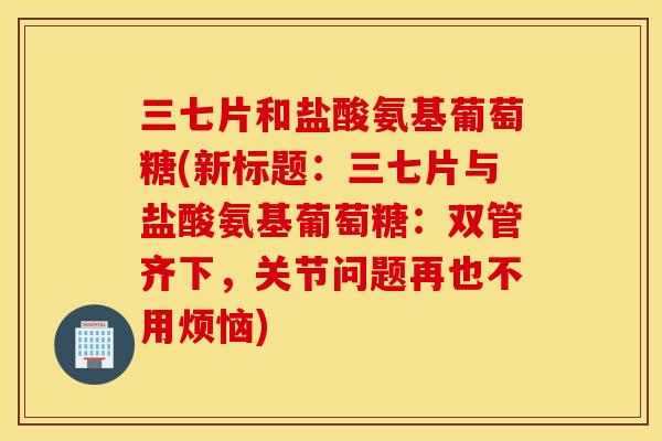 三七片和盐酸氨基葡萄糖(新标题：三七片与盐酸氨基葡萄糖：双管齐下，关节问题再也不用烦恼)