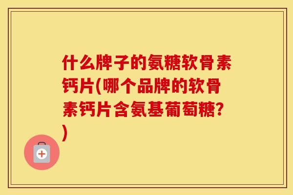 什么牌子的氨糖软骨素钙片(哪个品牌的软骨素钙片含氨基葡萄糖？)
