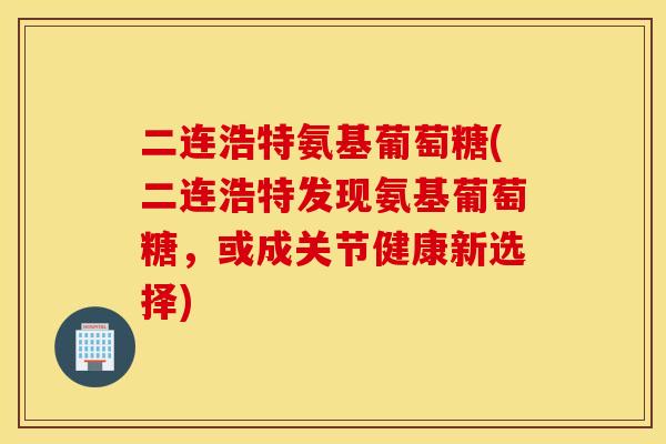 二连浩特氨基葡萄糖(二连浩特发现氨基葡萄糖，或成关节健康新选择)