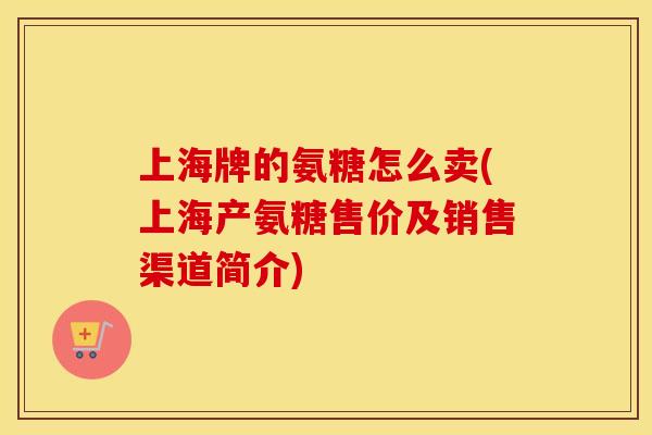 上海牌的氨糖怎么卖(上海产氨糖售价及销售渠道简介) 上海牌的氨糖怎么卖(上海产氨糖售价及销售渠道简介)