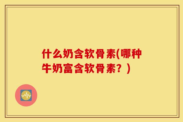什么奶含软骨素(哪种牛奶富含软骨素？)