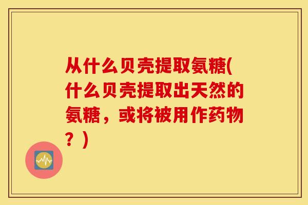 从什么贝壳提取氨糖(什么贝壳提取出天然的氨糖，或将被用作？)