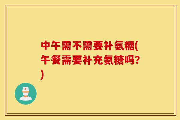 中午需不需要补氨糖(午餐需要补充氨糖吗?) 中午需不需要补氨糖(午餐需要补充氨糖吗?)