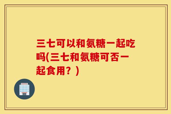 三七可以和氨糖一起吃吗(三七和氨糖可否一起食用?) 三七可以和氨糖一起吃吗(三七和氨糖可否一起食用?)