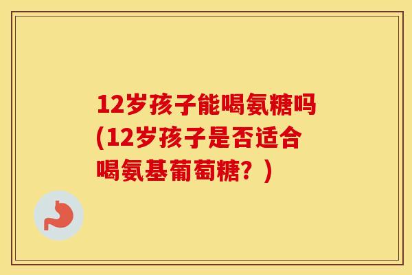 12岁孩子能喝氨糖吗(12岁孩子是否适合喝氨基葡萄糖?) 12岁孩子能喝氨糖吗(12岁孩子是否适合喝氨基葡萄糖?)