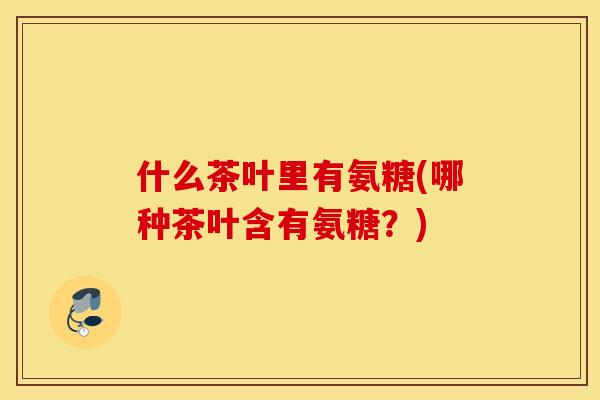 什么茶叶里有氨糖(哪种茶叶含有氨糖?) 什么茶叶里有氨糖(哪种茶叶含有氨糖?)