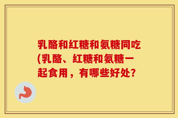 乳酪和红糖和氨糖同吃(乳酪、红糖和氨糖一起食用,有哪些好处? 乳酪和红糖和氨糖同吃(乳酪、红糖和氨糖一起食用,有哪些好处?