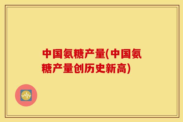 中国氨糖产量(中国氨糖产量创历史新高) 中国氨糖产量(中国氨糖产量创历史新高)