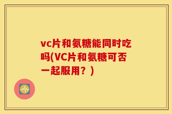vc片和氨糖能同时吃吗(VC片和氨糖可否一起服用?) vc片和氨糖能同时吃吗(VC片和氨糖可否一起服用?)