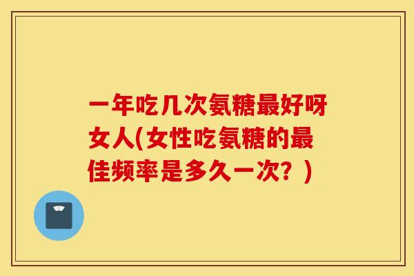 一年吃几次氨糖好呀女人(女性吃氨糖的佳频率是多久一次?) 一年吃几次氨糖好呀女人(女性吃氨糖的佳频率是多久一次?)