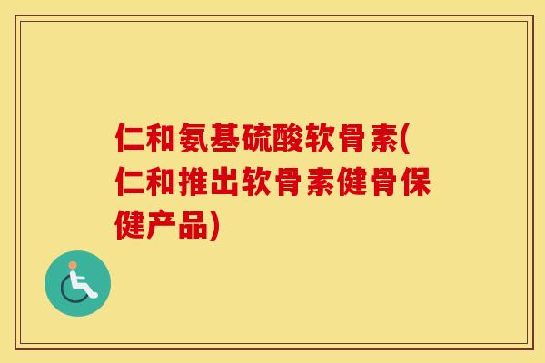 仁和氨基硫酸软骨素(仁和推出软骨素健骨保健产品)