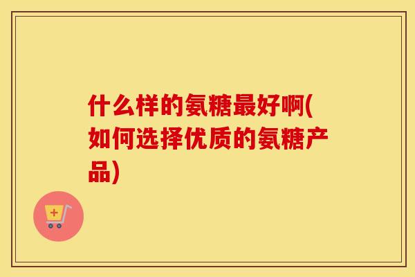 什么样的氨糖好啊(如何选择优质的氨糖产品) 什么样的氨糖好啊(如何选择优质的氨糖产品)
