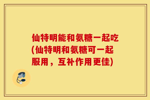 仙特明能和氨糖一起吃(仙特明和氨糖可一起服用，互补作用更佳)