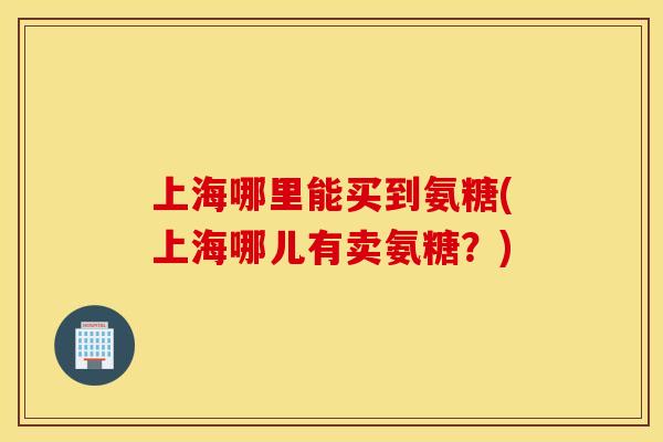 上海哪里能买到氨糖(上海哪儿有卖氨糖?) 上海哪里能买到氨糖(上海哪儿有卖氨糖?)