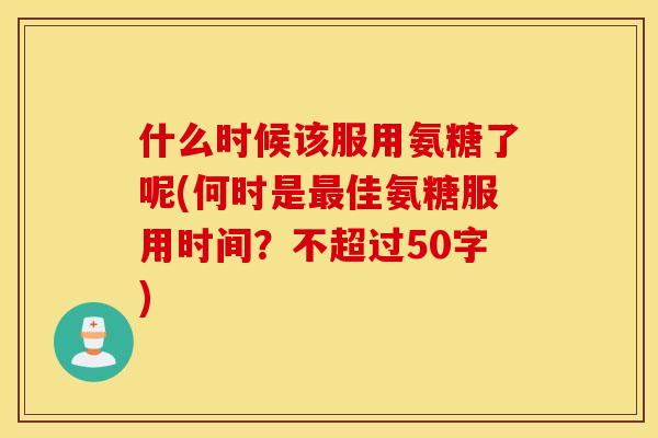 什么时候该服用氨糖了呢(何时是佳氨糖服用时间?不超过50字) 什么时候该服用氨糖了呢(何时是佳氨糖服用时间?不超过50字)