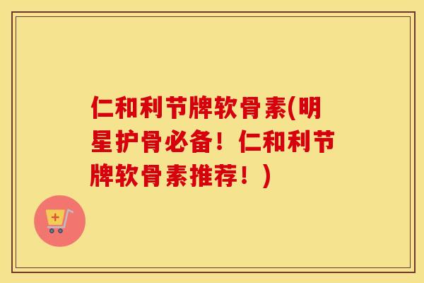 仁和利节牌软骨素(明星护骨必备！仁和利节牌软骨素推荐！)