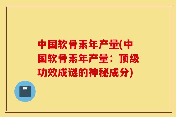 中国软骨素年产量(中国软骨素年产量:功效成谜的神秘成分) 中国软骨素年产量(中国软骨素年产量:功效成谜的神秘成分)