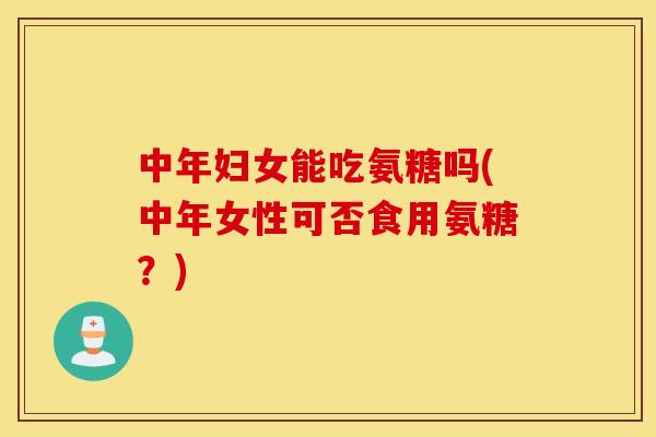 中年妇女能吃氨糖吗(中年女性可否食用氨糖?) 中年妇女能吃氨糖吗(中年女性可否食用氨糖?)
