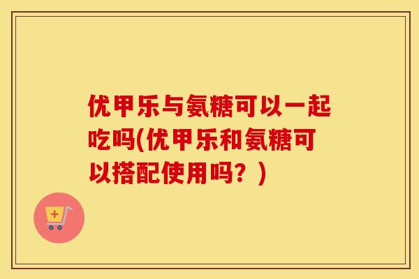 优甲乐与氨糖可以一起吃吗(优甲乐和氨糖可以搭配使用吗？)