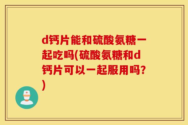 d钙片能和硫酸氨糖一起吃吗(硫酸氨糖和d钙片可以一起服用吗？)