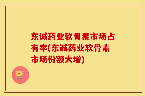 东诚药业软骨素市场占有率(东诚药业软骨素市场份额大增)