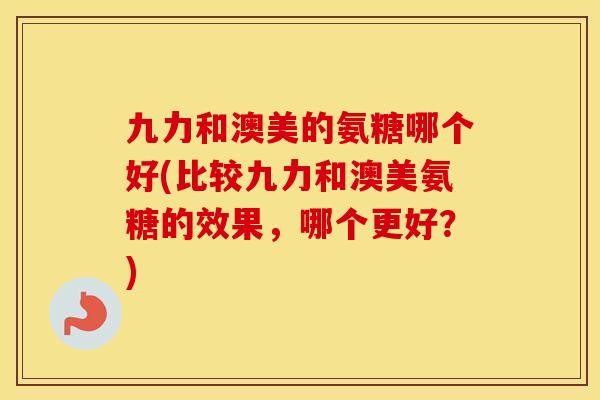 九力和澳美的氨糖哪个好(比较九力和澳美氨糖的效果，哪个更好？)