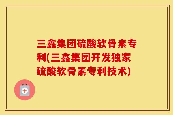 三鑫集团硫酸软骨素专利(三鑫集团开发独家硫酸软骨素专利技术) 三鑫集团硫酸软骨素专利(三鑫集团开发独家硫酸软骨素专利技术)