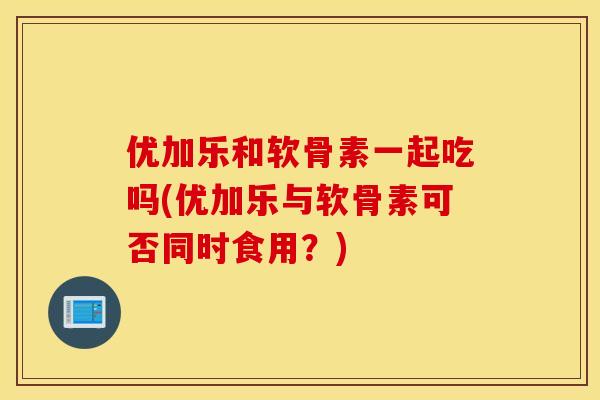 优加乐和软骨素一起吃吗(优加乐与软骨素可否同时食用?) 优加乐和软骨素一起吃吗(优加乐与软骨素可否同时食用?)