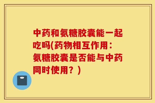 和氨糖胶囊能一起吃吗(相互作用:氨糖胶囊是否能与同时使用?) 和氨糖胶囊能一起吃吗(相互作用:氨糖胶囊是否能与同时使用?)