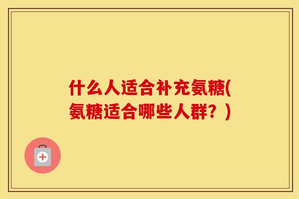 什么人适合补充氨糖(氨糖适合哪些人群?) 什么人适合补充氨糖(氨糖适合哪些人群?)