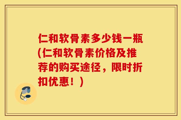 仁和软骨素多少钱一瓶(仁和软骨素价格及推荐的购买途径，限时折扣优惠！)