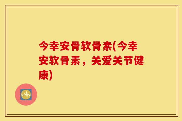 今幸安骨软骨素(今幸安软骨素，关爱关节健康)