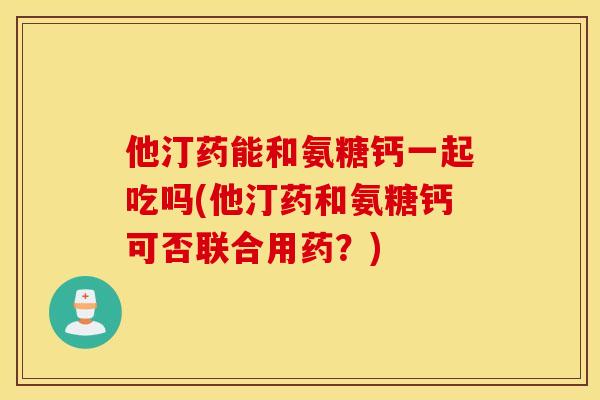 他汀药能和氨糖钙一起吃吗(他汀药和氨糖钙可否联合用药?) 他汀药能和氨糖钙一起吃吗(他汀药和氨糖钙可否联合用药?)