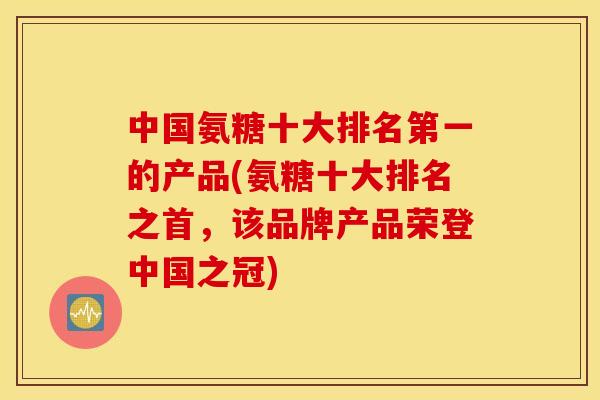 中国氨糖十大排名第一的产品(氨糖十大排名之首，该品牌产品荣登中国之冠)