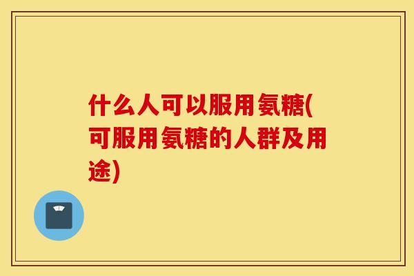 什么人可以服用氨糖(可服用氨糖的人群及用途) 什么人可以服用氨糖(可服用氨糖的人群及用途)