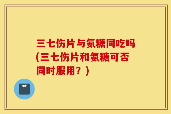 三七伤片与氨糖同吃吗(三七伤片和氨糖可否同时服用？)
